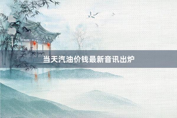 当天汽油价钱最新音讯出炉