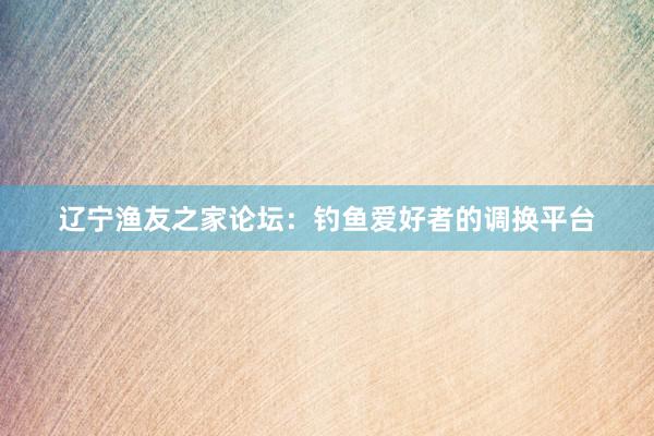辽宁渔友之家论坛：钓鱼爱好者的调换平台