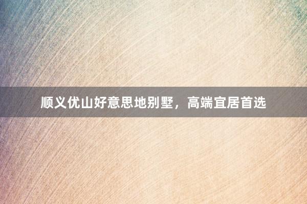 顺义优山好意思地别墅，高端宜居首选