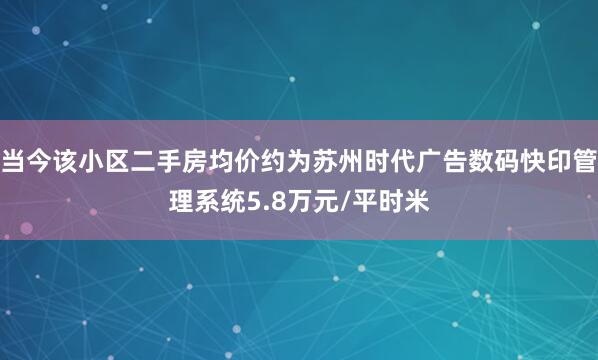 当今该小区二手房均价约为苏州时代广告数码快印管理系统5.8万元/平时米