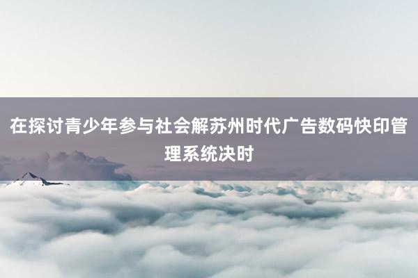 在探讨青少年参与社会解苏州时代广告数码快印管理系统决时