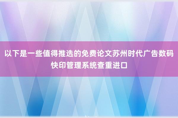 以下是一些值得推选的免费论文苏州时代广告数码快印管理系统查重进口